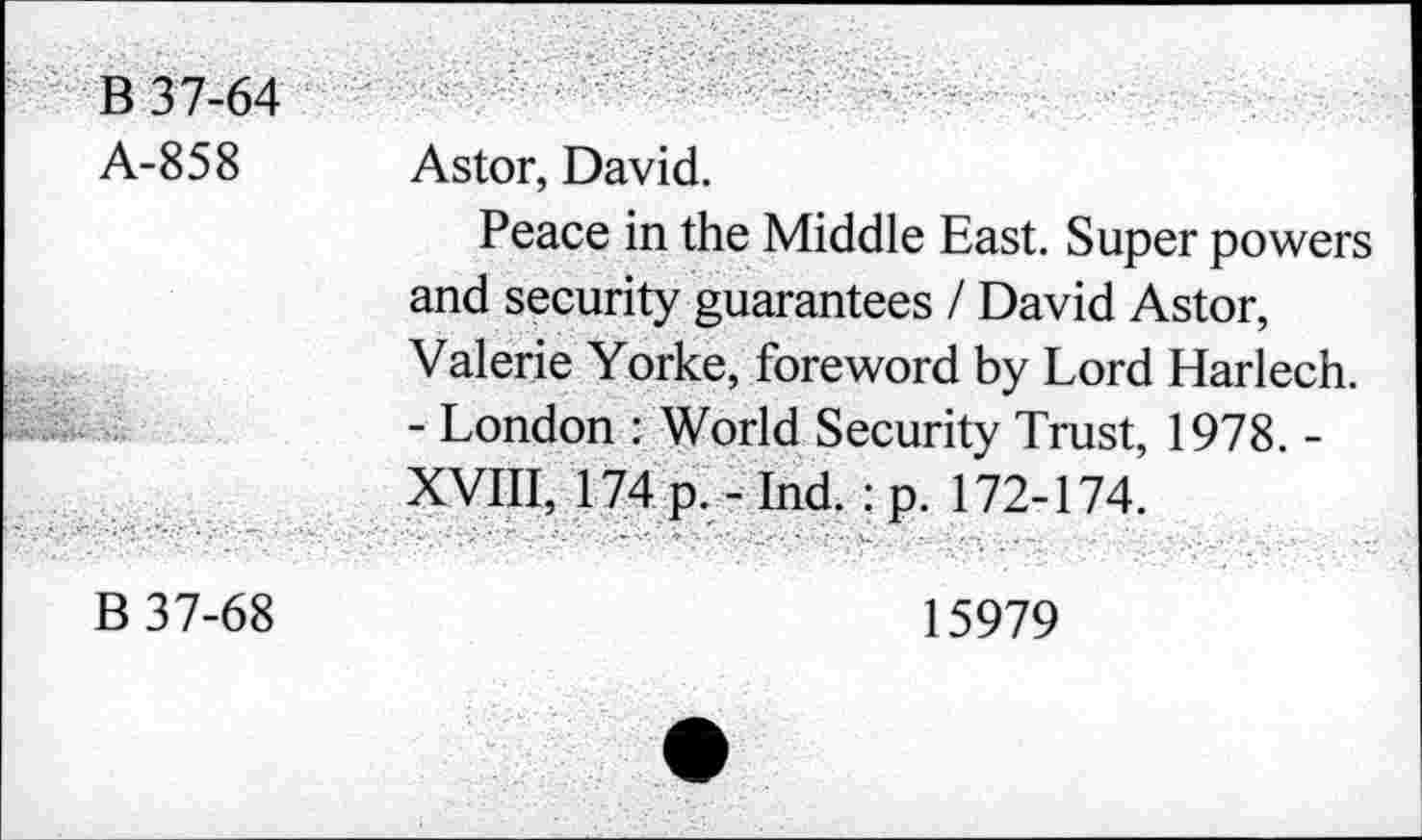 ﻿B 37-64
A-858 Astor, David.
Peace in the Middle East. Super powers and security guarantees / David Astor, Valerie Yorke, foreword by Lord Harlech. - London : World Security Trust, 1978. -XVIII, 174 p. - Ind. : p. 172-174.
B 37-68
15979